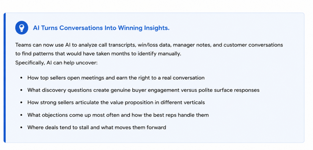 Teams can now use AI to analyze call transcripts, win/loss data, manager notes, and customer conversations to find patterns that would have taken months to identify manually. Specifically, AI can help uncover: How top sellers open meetings and earn the right to a real conversation What discovery questions create genuine buyer engagement versus polite surface responses How strong sellers articulate the value proposition in different verticals What objections come up most often and how the best reps handle them Where deals tend to stall and what moves them forward